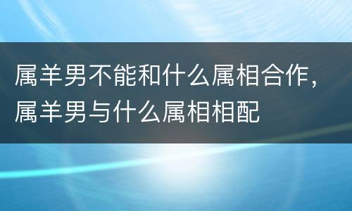 属羊男不能和什么属相合作，属羊男与什么属相相配