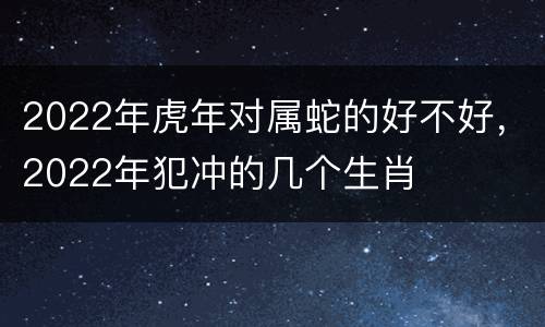 2022年虎年对属蛇的好不好，2022年犯冲的几个生肖