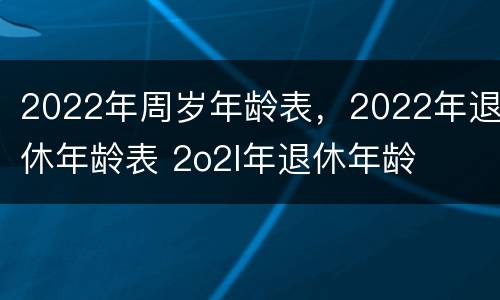 2022年周岁年龄表，2022年退休年龄表 2o2l年退休年龄