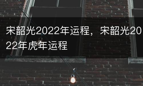 宋韶光2022年运程，宋韶光2022年虎年运程