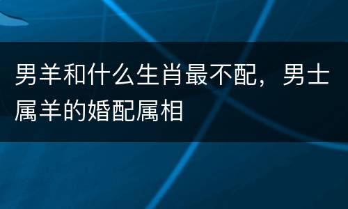男羊和什么生肖最不配，男士属羊的婚配属相