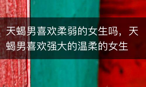 天蝎男喜欢柔弱的女生吗，天蝎男喜欢强大的温柔的女生