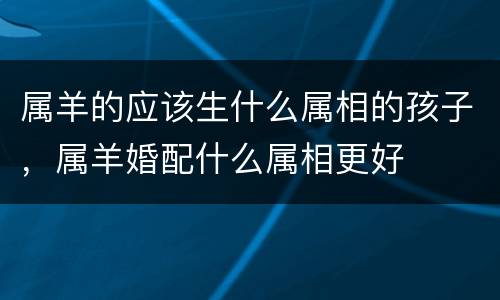 属羊的应该生什么属相的孩子，属羊婚配什么属相更好