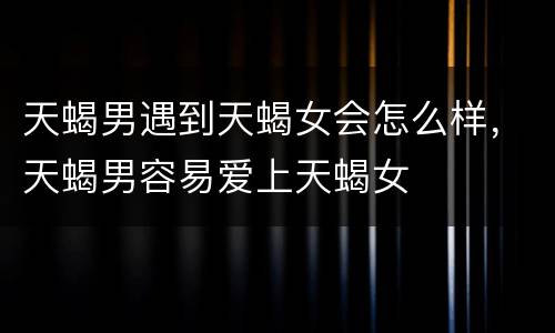 天蝎男遇到天蝎女会怎么样，天蝎男容易爱上天蝎女
