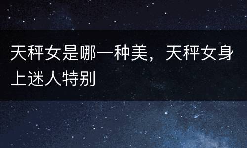 天秤女是哪一种美，天秤女身上迷人特别