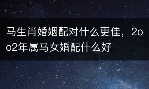 马生肖婚姻配对什么更佳，2oo2年属马女婚配什么好