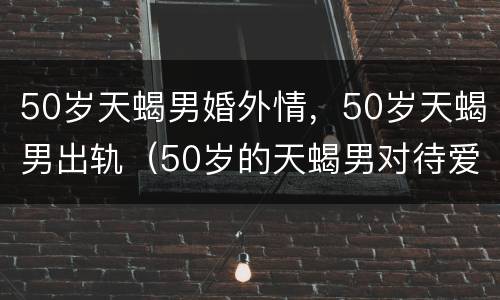 50岁天蝎男婚外情，50岁天蝎男出轨（50岁的天蝎男对待爱情）