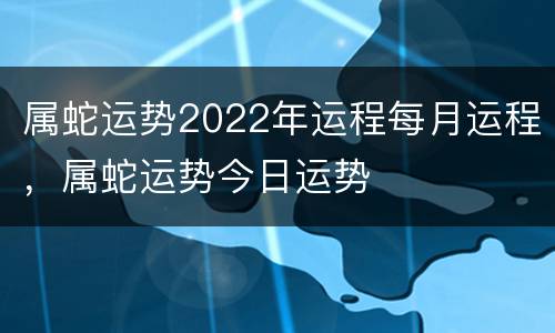 属蛇运势2022年运程每月运程，属蛇运势今日运势