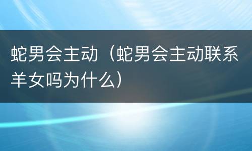 蛇男会主动（蛇男会主动联系羊女吗为什么）