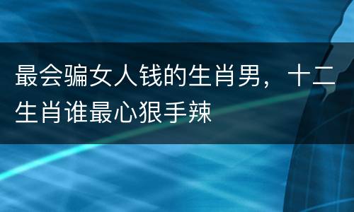 最会骗女人钱的生肖男，十二生肖谁最心狠手辣
