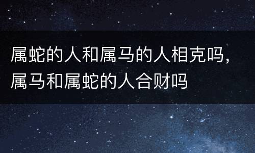 属蛇的人和属马的人相克吗，属马和属蛇的人合财吗