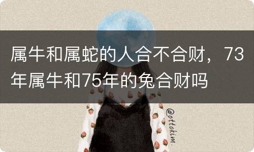 属牛和属蛇的人合不合财，73年属牛和75年的兔合财吗