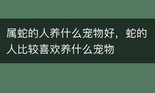 属蛇的人养什么宠物好，蛇的人比较喜欢养什么宠物