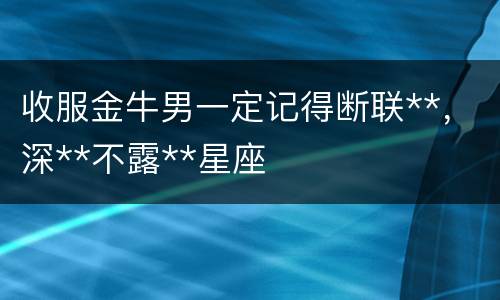 收服金牛男一定记得断联**，深**不露**星座