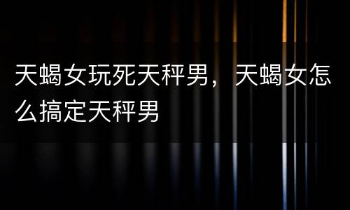 天蝎女玩死天秤男，天蝎女怎么搞定天秤男
