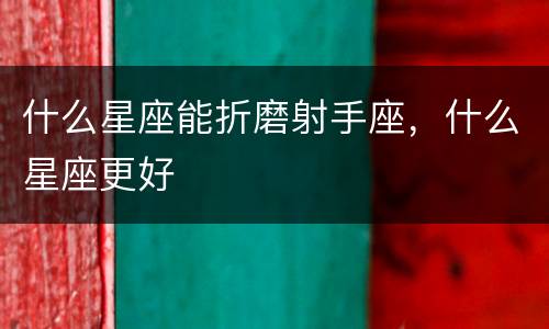 什么星座能折磨射手座，什么星座更好