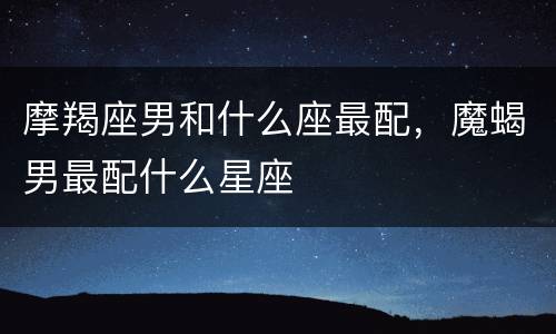 摩羯座男和什么座最配，魔蝎男最配什么星座