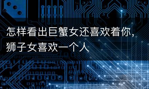 怎样看出巨蟹女还喜欢着你，狮子女喜欢一个人