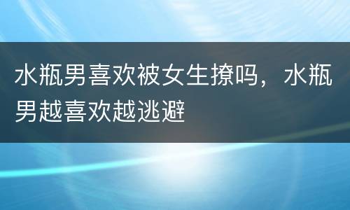 水瓶男喜欢被女生撩吗，水瓶男越喜欢越逃避