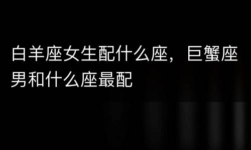 白羊座女生配什么座，巨蟹座男和什么座最配