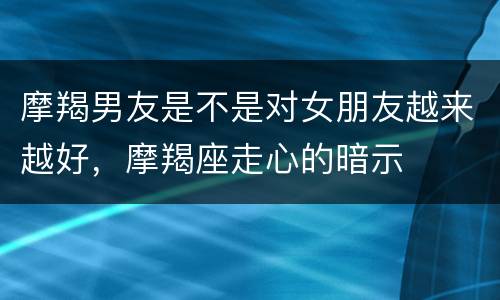摩羯男友是不是对女朋友越来越好，摩羯座走心的暗示