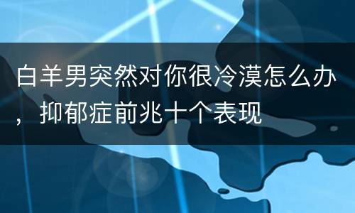 白羊男突然对你很冷漠怎么办，抑郁症前兆十个表现