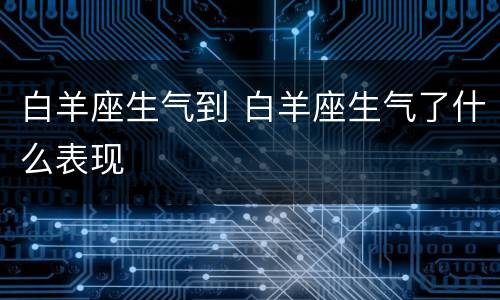 白羊座生气到 白羊座生气了什么表现