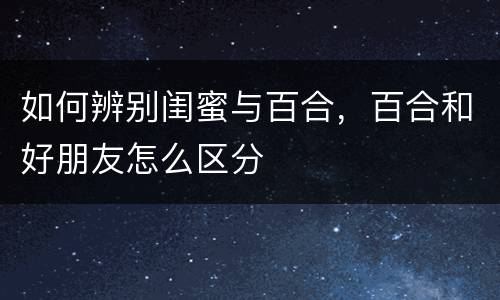 如何辨别闺蜜与百合，百合和好朋友怎么区分