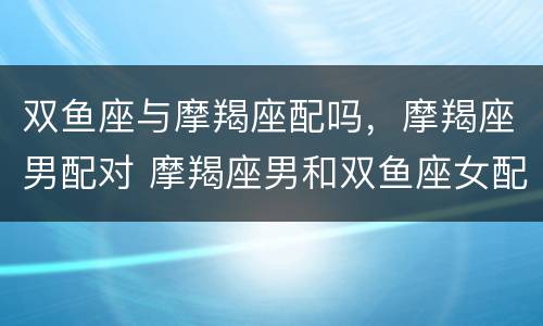 双鱼座与摩羯座配吗，摩羯座男配对 摩羯座男和双鱼座女配吗摩羯座配对