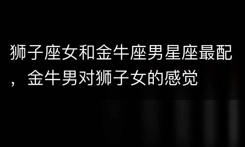 狮子座女和金牛座男星座最配，金牛男对狮子女的感觉
