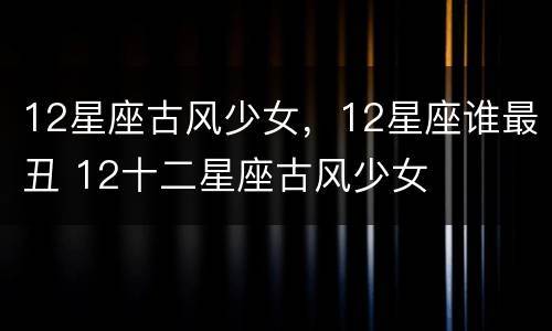 12星座古风少女，12星座谁最丑 12十二星座古风少女