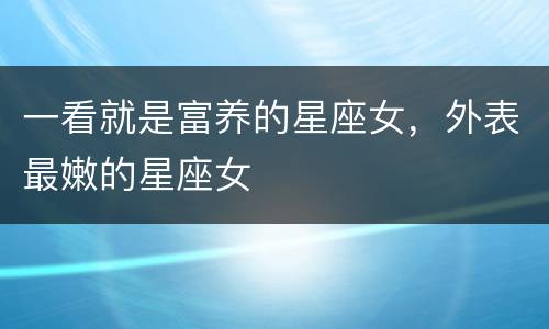 一看就是富养的星座女，外表最嫩的星座女