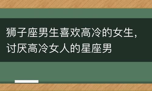 狮子座男生喜欢高冷的女生，讨厌高冷女人的星座男