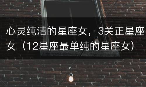 心灵纯洁的星座女，3关正星座女（12星座最单纯的星座女）
