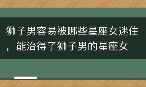 狮子男容易被哪些星座女迷住，能治得了狮子男的星座女
