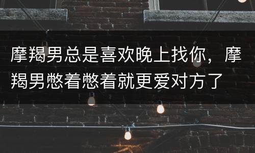 摩羯男总是喜欢晚上找你，摩羯男憋着憋着就更爱对方了
