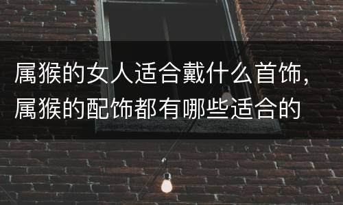 属猴的女人适合戴什么首饰，属猴的配饰都有哪些适合的