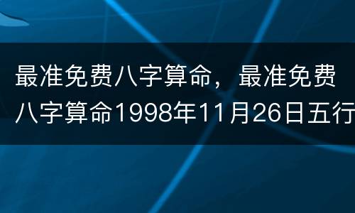 最准免费八字算命，最准免费八字算命1998年11月26日五行缺什么