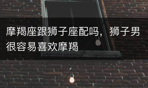 摩羯座跟狮子座配吗，狮子男很容易喜欢摩羯