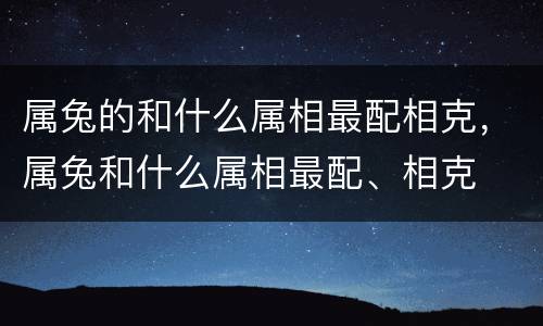属兔的和什么属相最配相克，属兔和什么属相最配、相克