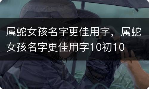属蛇女孩名字更佳用字，属蛇女孩名字更佳用字10初10