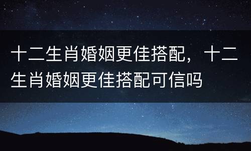 十二生肖婚姻更佳搭配，十二生肖婚姻更佳搭配可信吗