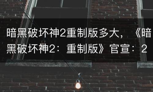 暗黑破坏神2重制版多大，《暗黑破坏神2：重制版》官宣：2021年上线，