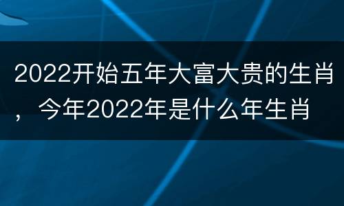 2022开始五年大富大贵的生肖，今年2022年是什么年生肖