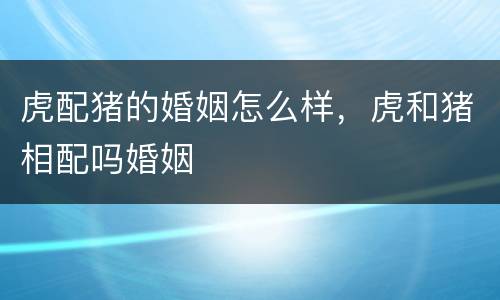 虎配猪的婚姻怎么样，虎和猪相配吗婚姻