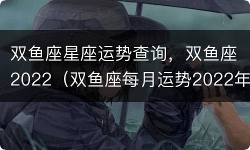 双鱼座星座运势查询，双鱼座2022（双鱼座每月运势2022年）