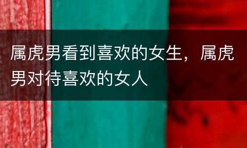 属虎男看到喜欢的女生，属虎男对待喜欢的女人