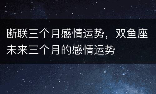 断联三个月感情运势，双鱼座未来三个月的感情运势