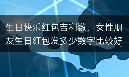 生日快乐红包吉利数，女性朋友生日红包发多少数字比较好