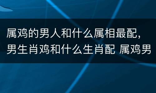 属鸡的男人和什么属相最配，男生肖鸡和什么生肖配 属鸡男和什么